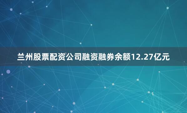 兰州股票配资公司融资融券余额12.27亿元