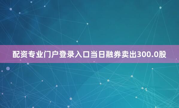 配资专业门户登录入口当日融券卖出300.0股