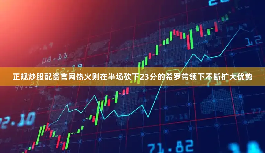 正规炒股配资官网热火则在半场砍下23分的希罗带领下不断扩大优势