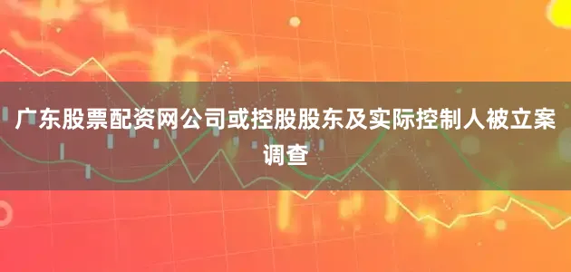 广东股票配资网公司或控股股东及实际控制人被立案调查