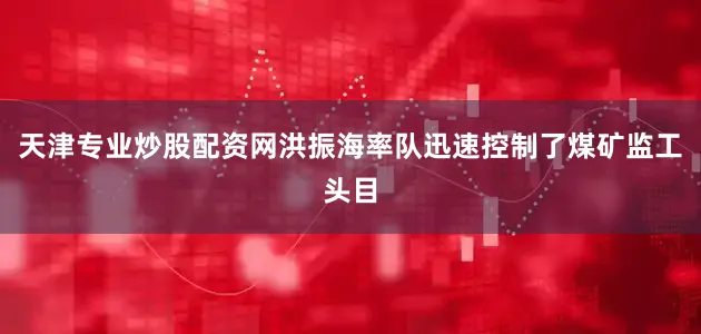 天津专业炒股配资网洪振海率队迅速控制了煤矿监工头目