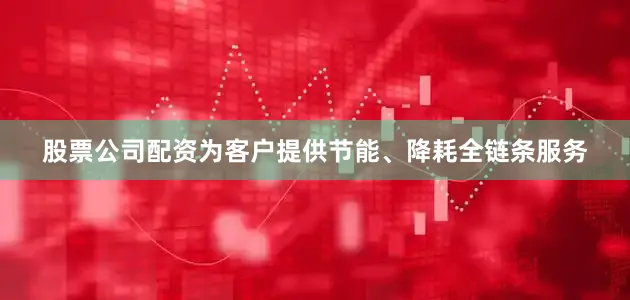 股票公司配资为客户提供节能、降耗全链条服务