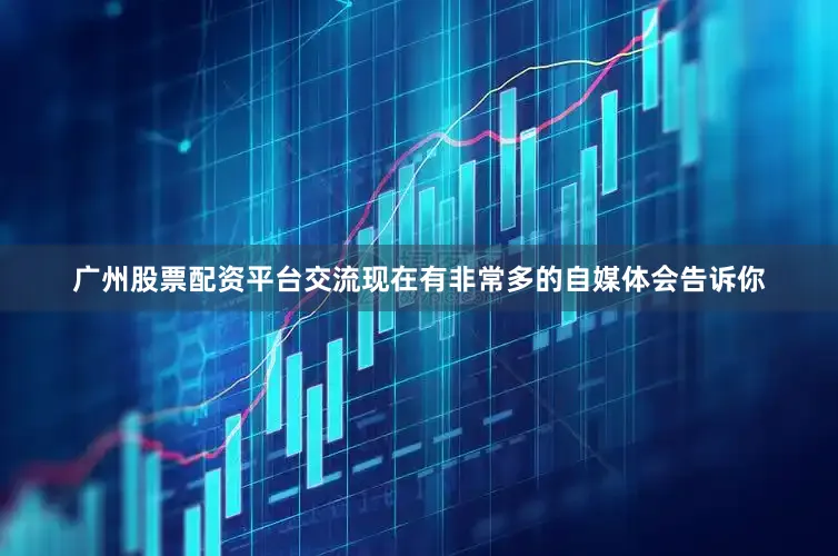 广州股票配资平台交流现在有非常多的自媒体会告诉你