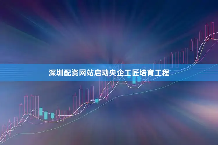 深圳配资网站启动央企工匠培育工程