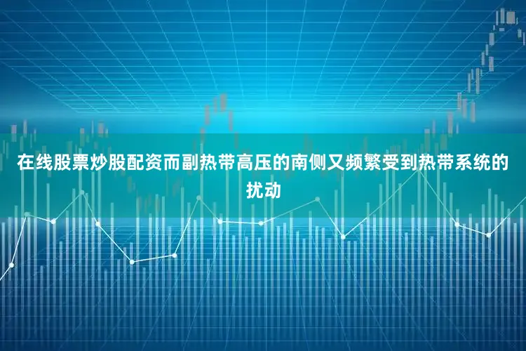 在线股票炒股配资而副热带高压的南侧又频繁受到热带系统的扰动