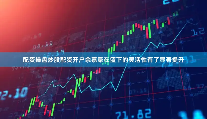 配资操盘炒股配资开户余嘉豪在篮下的灵活性有了显著提升