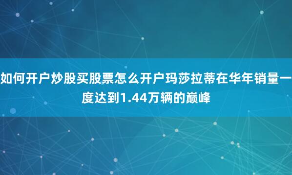 如何开户炒股买股票怎么开户玛莎拉蒂在华年销量一度达到1.44万辆的巅峰