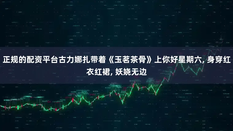 正规的配资平台古力娜扎带着《玉茗茶骨》上你好星期六, 身穿红衣红裙, 妖娆无边