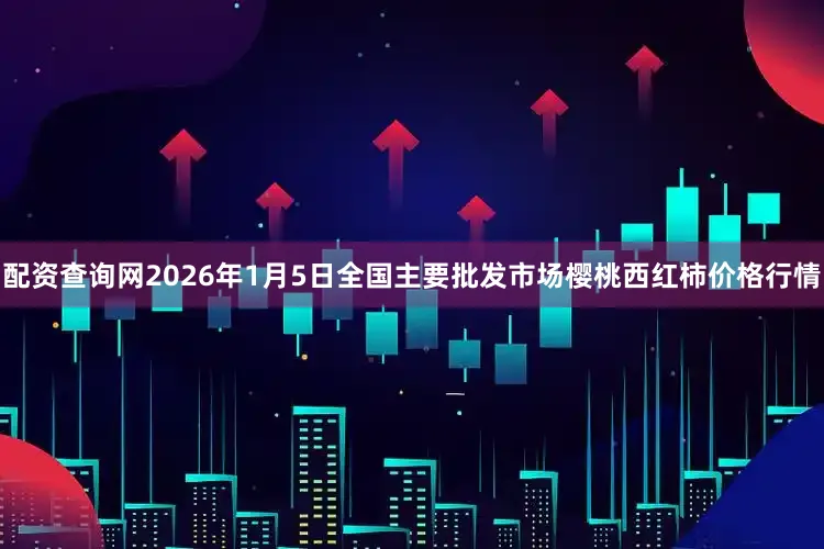 配资查询网2026年1月5日全国主要批发市场樱桃西红柿价格行情