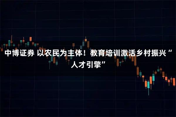 中博证券 以农民为主体！教育培训激活乡村振兴“人才引擎”