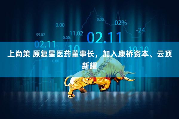 上尚策 原复星医药董事长，加入康桥资本、云顶新耀