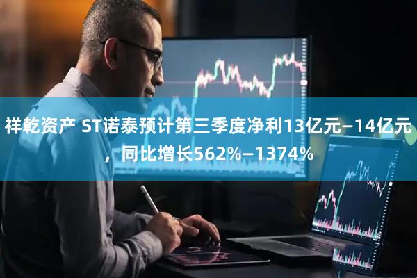 祥乾资产 ST诺泰预计第三季度净利13亿元—14亿元，同比增长562%—1374%