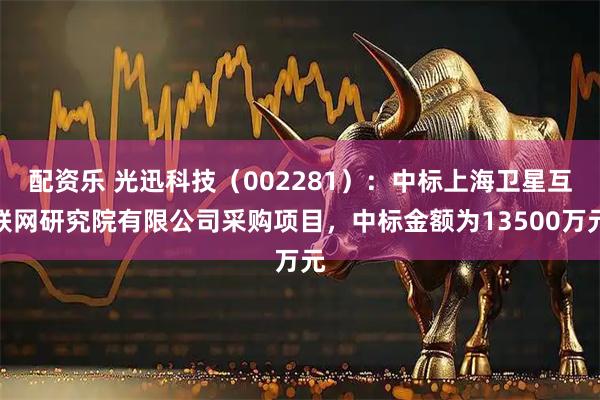 配资乐 光迅科技（002281）：中标上海卫星互联网研究院有限公司采购项目，中标金额为13500万元