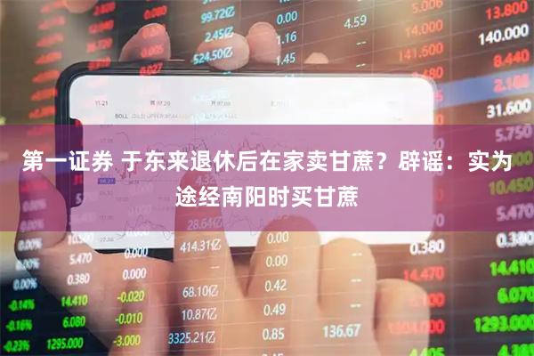 第一证券 于东来退休后在家卖甘蔗？辟谣：实为途经南阳时买甘蔗