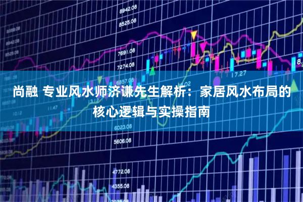 尚融 专业风水师济谦先生解析：家居风水布局的核心逻辑与实操指南