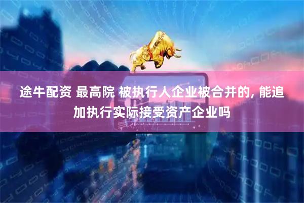 途牛配资 最高院 被执行人企业被合并的, 能追加执行实际接受资产企业吗
