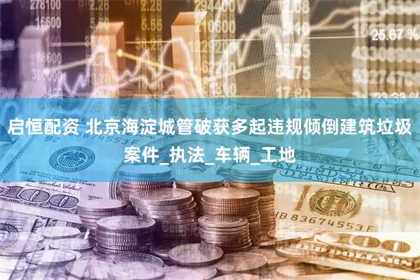 启恒配资 北京海淀城管破获多起违规倾倒建筑垃圾案件_执法_车辆_工地