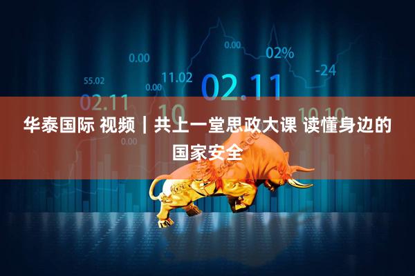 华泰国际 视频｜共上一堂思政大课 读懂身边的国家安全