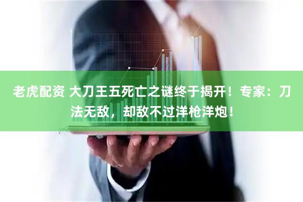老虎配资 大刀王五死亡之谜终于揭开！专家：刀法无敌，却敌不过洋枪洋炮！