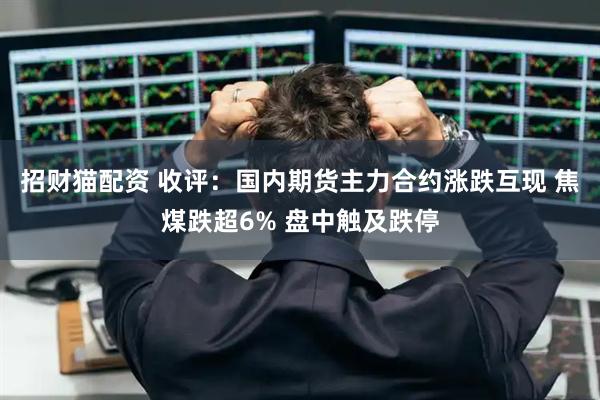 招财猫配资 收评：国内期货主力合约涨跌互现 焦煤跌超6% 盘中触及跌停