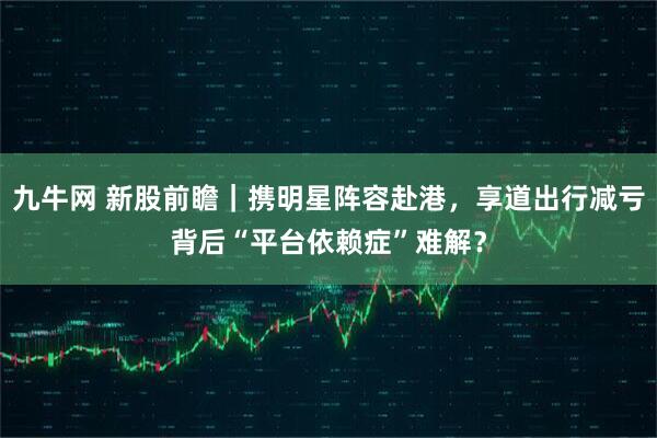 九牛网 新股前瞻｜携明星阵容赴港，享道出行减亏背后“平台依赖症”难解？