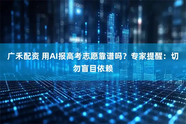 广禾配资 用AI报高考志愿靠谱吗？专家提醒：切勿盲目依赖