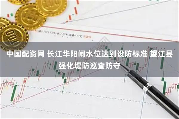 中国配资网 长江华阳闸水位达到设防标准 望江县强化堤防巡查防守