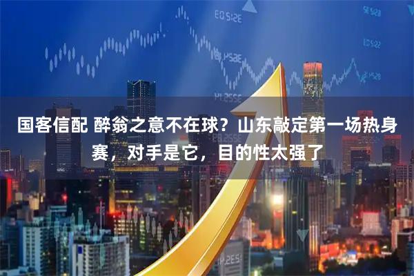 国客信配 醉翁之意不在球？山东敲定第一场热身赛，对手是它，目的性太强了