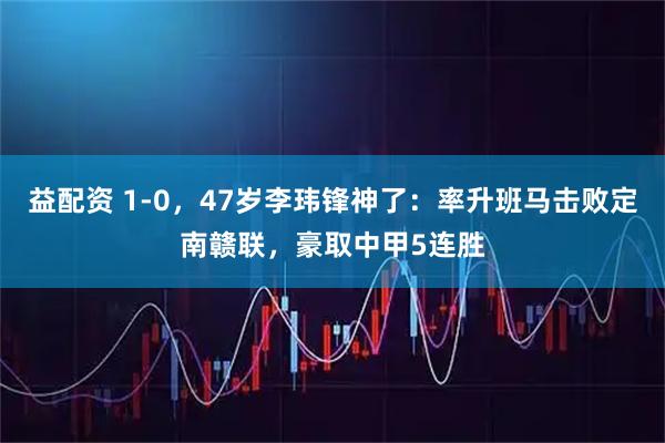 益配资 1-0，47岁李玮锋神了：率升班马击败定南赣联，豪取中甲5连胜